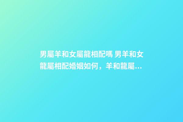 男屬羊和女屬龍相配嗎 男羊和女龍屬相配婚姻如何，羊和龍屬相配婚姻如何